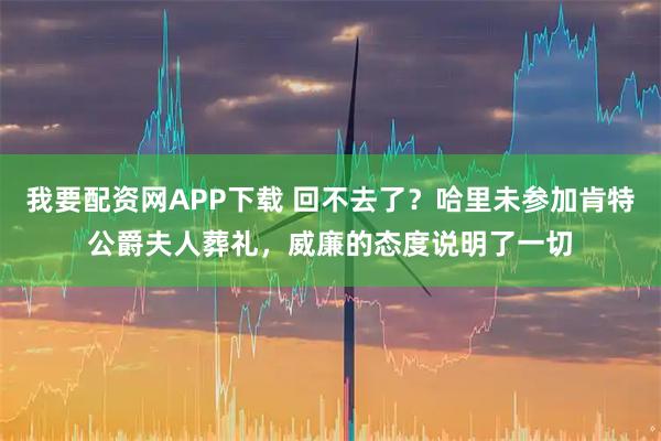 我要配资网APP下载 回不去了？哈里未参加肯特公爵夫人葬礼，威廉的态度说明了一切