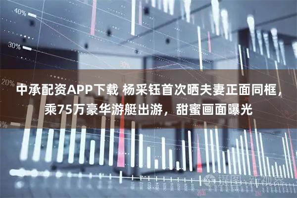 中承配资APP下载 杨采钰首次晒夫妻正面同框,乘75万豪华游艇出游,甜蜜画面曝光