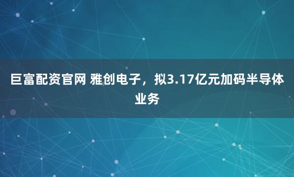 巨富配资官网 雅创电子，拟3.17亿元加码半导体业务