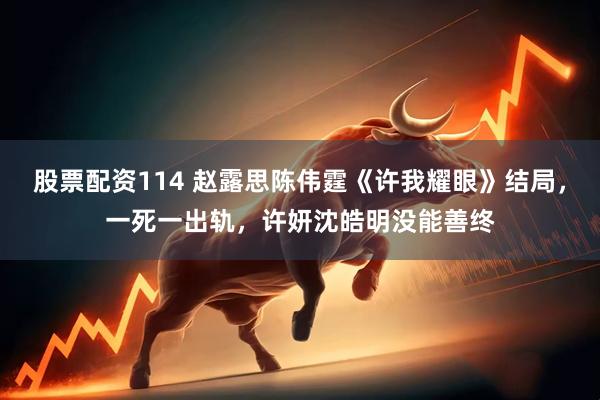 股票配资114 赵露思陈伟霆《许我耀眼》结局，一死一出轨，许妍沈皓明没能善终