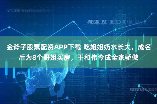 金斧子股票配资APP下载 吃姐姐奶水长大，成名后为8个哥姐买房，于和伟今成全家骄傲