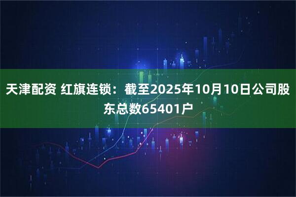 天津配资 红旗连锁：截至2025年10月10日公司股东总数65401户
