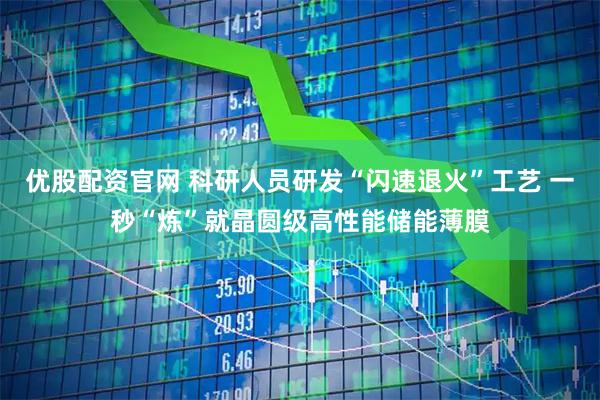 优股配资官网 科研人员研发“闪速退火”工艺 一秒“炼”就晶圆级高性能储能薄膜