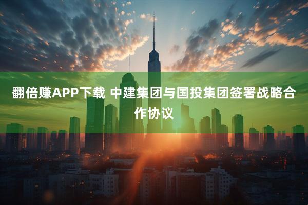 翻倍赚APP下载 中建集团与国投集团签署战略合作协议