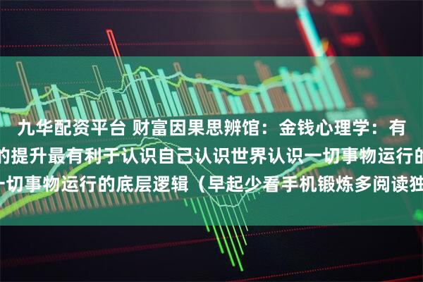 九华配资平台 财富因果思辨馆：金钱心理学：有钱人的思维逻辑，财商的提升最有利于认识自己认识世界认识一切事物运行的底层逻辑（早起少看手机锻炼多阅读独立深度思考）