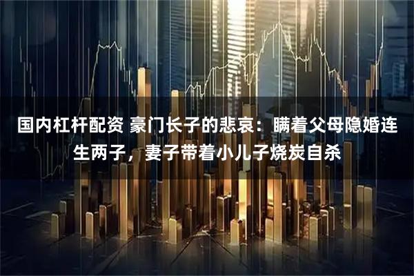 国内杠杆配资 豪门长子的悲哀：瞒着父母隐婚连生两子，妻子带着小儿子烧炭自杀