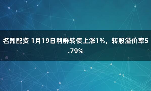 名鼎配资 1月19日利群转债上涨1%，转股溢价率5.79%