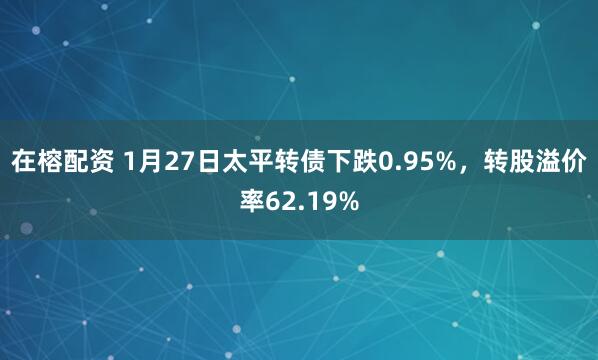 在榕配资 1月27日太平转债下跌0.95%，转股溢价率62.19%