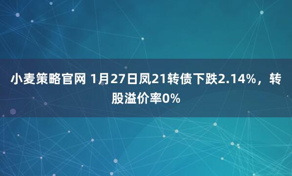 小麦策略官网 1月27日凤21转债下跌2.14%，转股溢价率0%