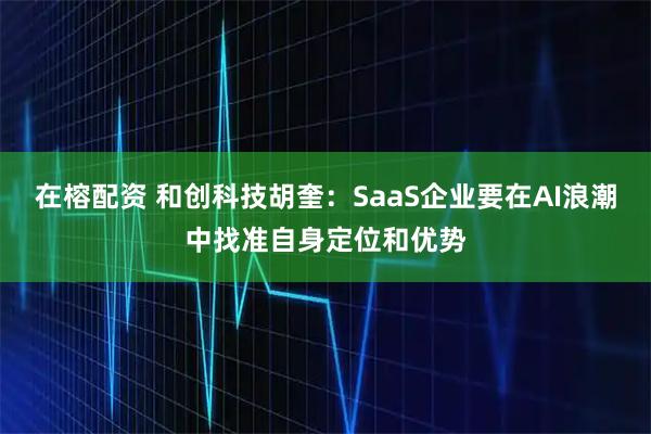 在榕配资 和创科技胡奎：SaaS企业要在AI浪潮中找准自身定位和优势