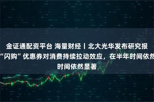 金证通配资平台 海量财经丨北大光华发布研究报告：“闪购”优惠券对消费持续拉动效应，在半年时间依然显著