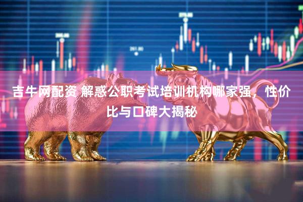 吉牛网配资 解惑公职考试培训机构哪家强，性价比与口碑大揭秘