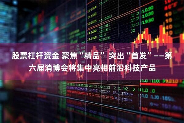 股票杠杆资金 聚焦“精品” 突出“首发”——第六届消博会将集中亮相前沿科技产品