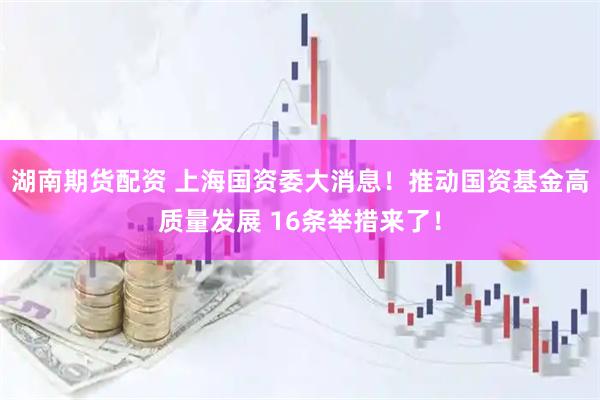 湖南期货配资 上海国资委大消息！推动国资基金高质量发展 16条举措来了！