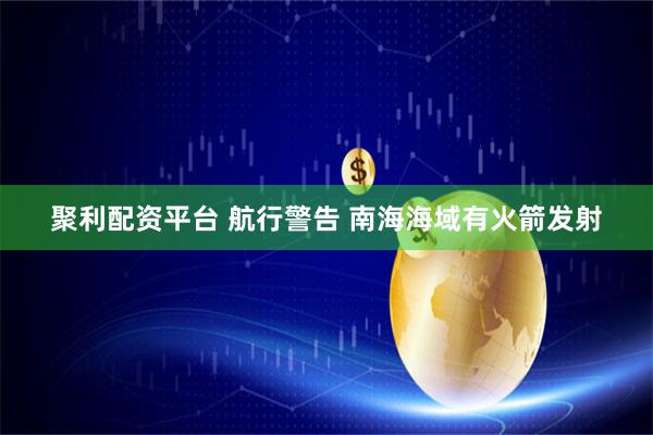 聚利配资平台 航行警告 南海海域有火箭发射