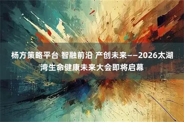 杨方策略平台 智融前沿 产创未来——2026太湖湾生命健康未来大会即将启幕