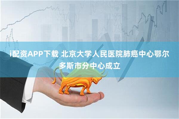 i配资APP下载 北京大学人民医院肺癌中心鄂尔多斯市分中心成立